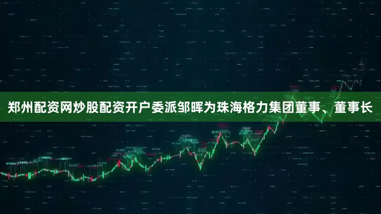 郑州配资网炒股配资开户委派邹晖为珠海格力集团董事、董事长