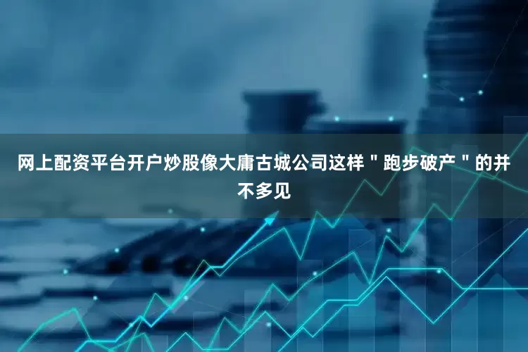 网上配资平台开户炒股像大庸古城公司这样＂跑步破产＂的并不多见