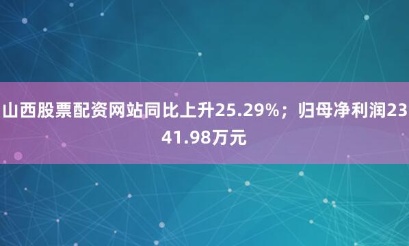 山西股票配资网站同比上升25.29%；归母净利润2341.98万元