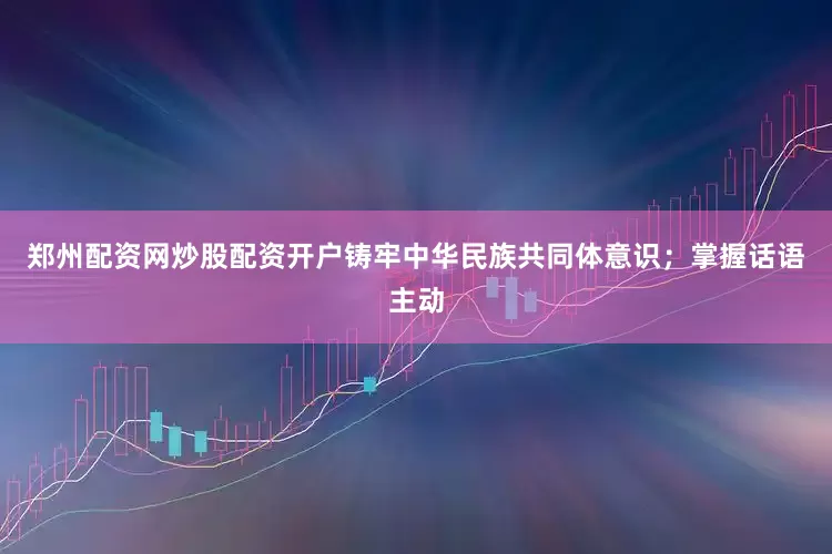 郑州配资网炒股配资开户铸牢中华民族共同体意识；掌握话语主动